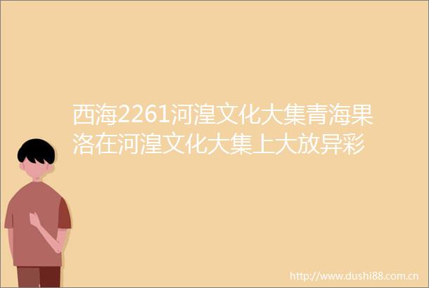 西海2261河湟文化大集青海果洛在河湟文化大集上大放异彩