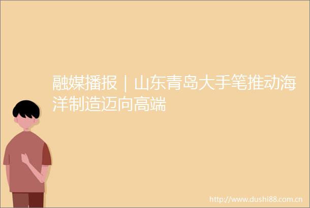 融媒播报｜山东青岛大手笔推动海洋制造迈向高端