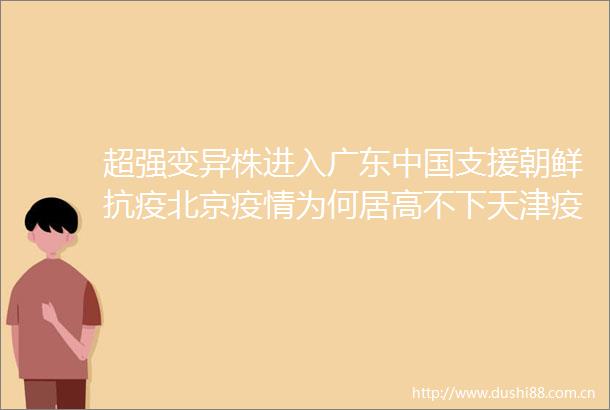 超强变异株进入广东支援朝鲜抗疫北京疫情为何居高不下天津疫情冷链引起大连常态化检测分性别广安疫情源头为沪返乡人员