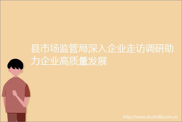县市场监管局深入企业走访调研助力企业高质量发展