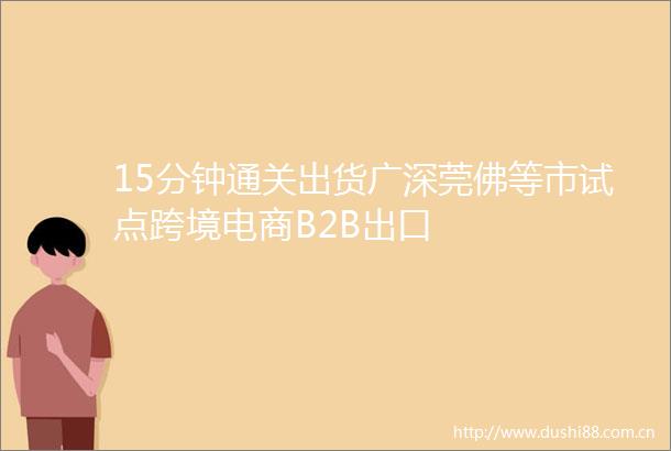 15分钟通关出货广深莞佛等市试点跨境电商B2B出口