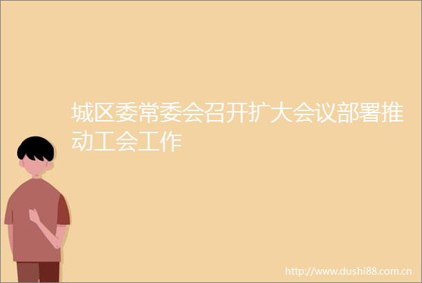 城区委常委会召开扩大会议部署推动工会工作