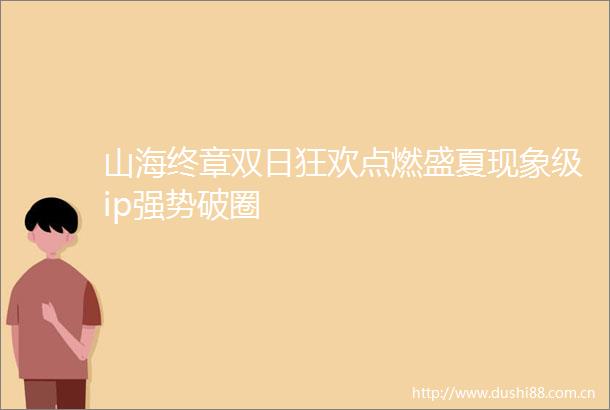 山海终章双日狂欢点燃盛夏现象级ip强势破圈