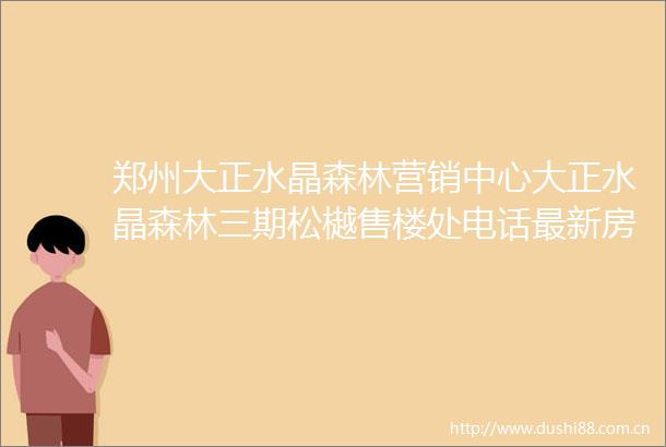 郑州大正水晶森林营销中心大正水晶森林三期松樾售楼处电话最新房价楼盘详情