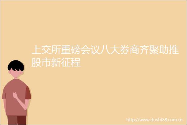 上交所重磅会议八大券商齐聚助推股市新征程