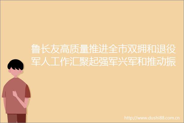 鲁长友高质量推进全市双拥和退役军人工作汇聚起强军兴军和推动振兴发展的强大力量