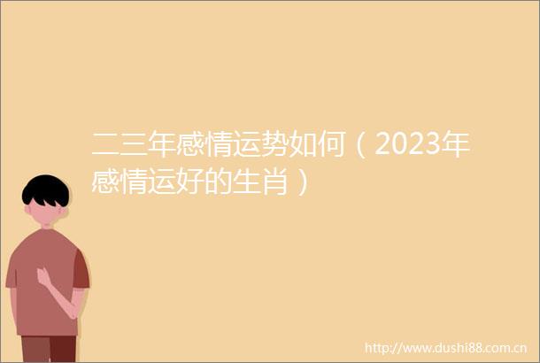 二三年感情运势如何（2023年感情运好的生肖）