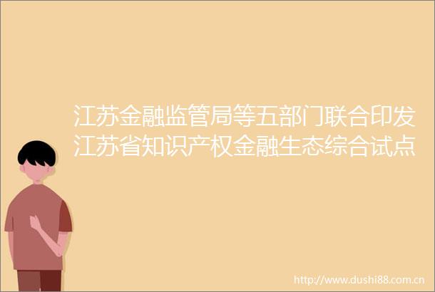 江苏金融监管局等五部门联合印发江苏省知识产权金融生态综合试点实施方案