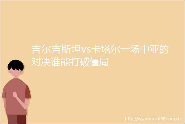 吉尔吉斯坦vs卡塔尔一场中亚的对决谁能打破僵局