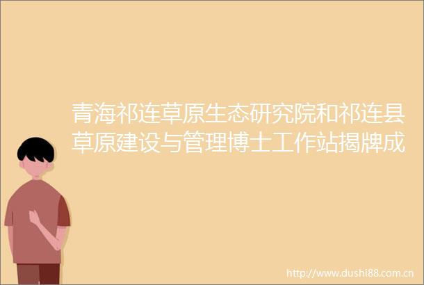 青海祁连草原生态研究院和祁连县草原建设与管理博士工作站揭牌成立