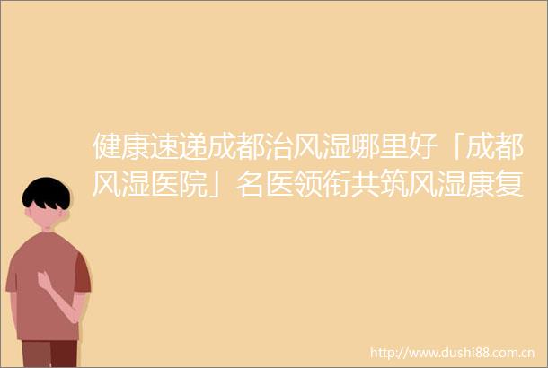 健康速递成都治风湿哪里好「成都风湿医院」名医领衔共筑风湿康复梦