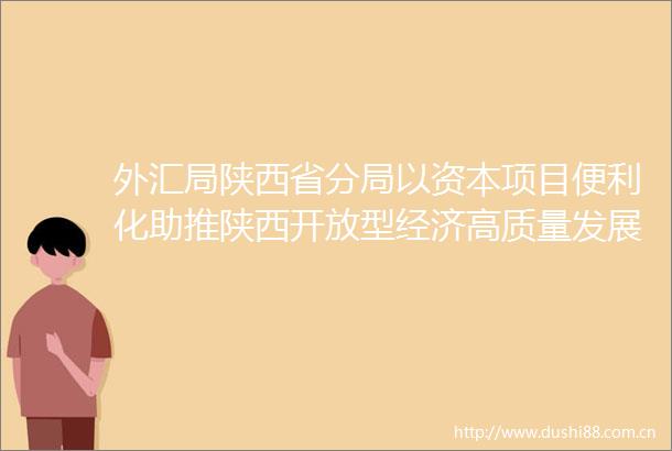 外汇局陕西省分局以资本项目便利化助推陕西开放型经济高质量发展