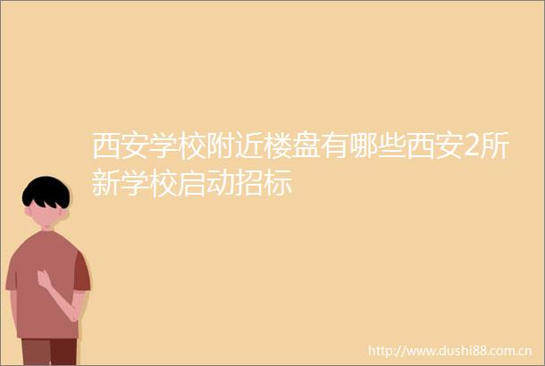 西安学校附近楼盘有哪些西安2所新学校启动招标