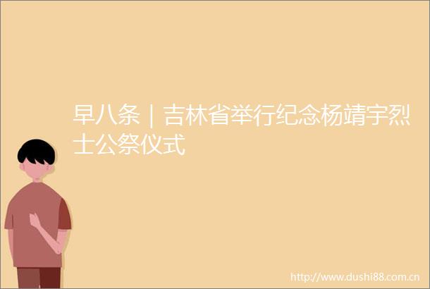 早八条｜吉林省举行纪念杨靖宇烈士公祭仪式