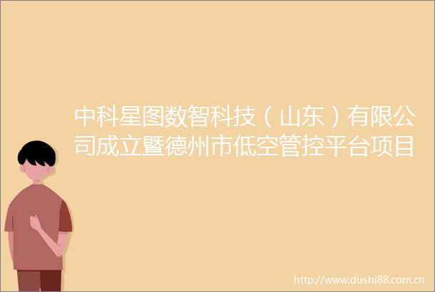 中科星图数智科技（山东）有限公司成立暨德州市低空管控平台项目启动仪式成功举行