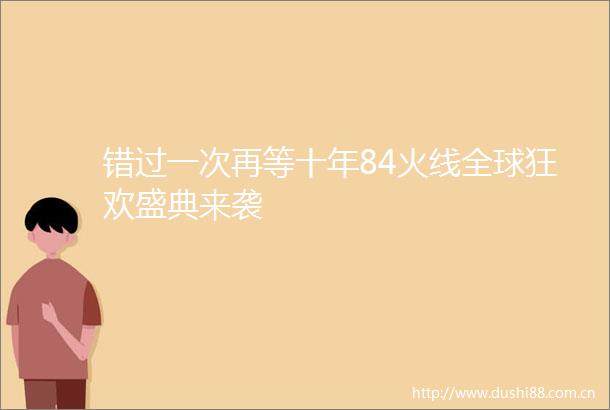 错过一次再等十年84火线全球狂欢盛典来袭