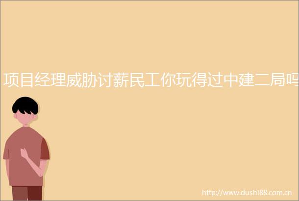 项目经理威胁讨薪民工你玩得过中建二局吗
