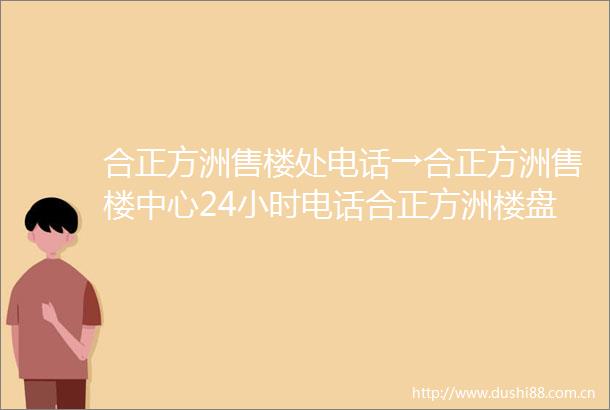 合正方洲售楼处电话→合正方洲售楼中心24小时电话合正方洲楼盘配套详情