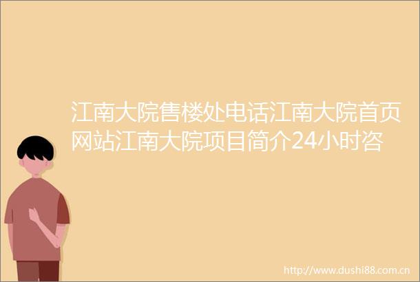 江南大院售楼处电话江南大院首页网站江南大院项目简介24小时咨询