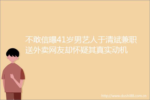 不敢信曝41岁男艺人于清斌兼职送外卖网友却怀疑其真实动机