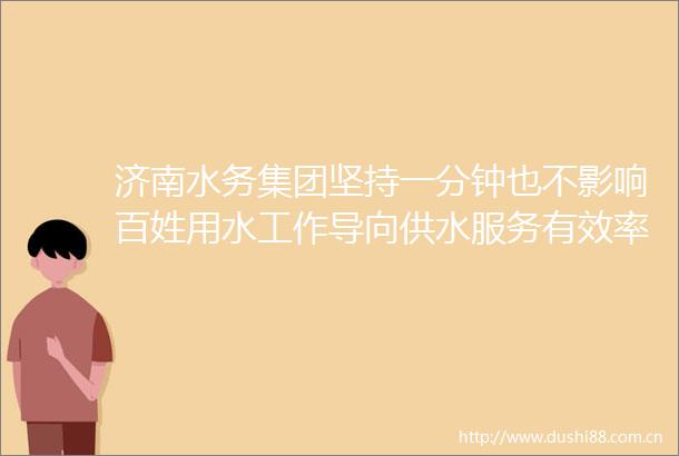 济南水务集团坚持一分钟也不影响百姓用水工作导向供水服务有效率更有温度