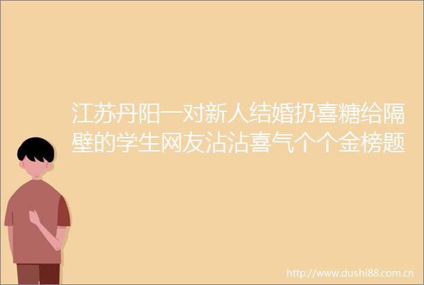 江苏丹阳一对新人结婚扔喜糖给隔壁的学生网友沾沾喜气个个金榜题名