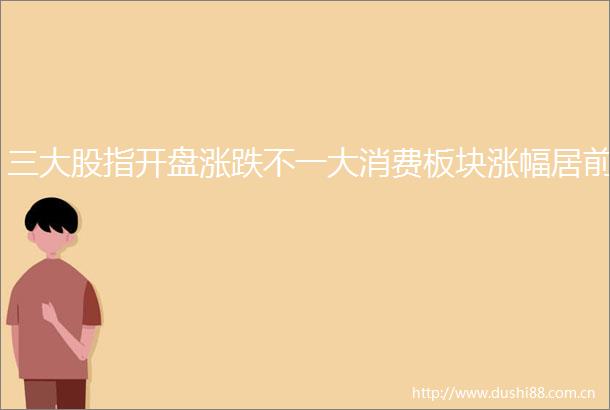 三大股指开盘涨跌不一大消费板块涨幅居前