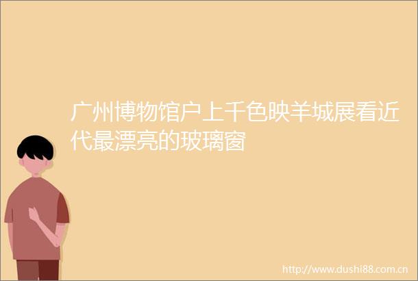 广州博物馆户上千色映羊城展看近代最漂亮的玻璃窗