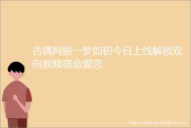 古偶网剧一梦如初今日上线解锁双向救赎宿命爱恋