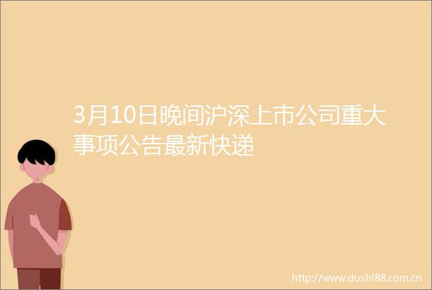 3月10日晚间沪深上市公司重大事项公告最新快递