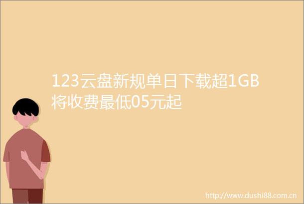 123云盘新规单日下载超1GB将收费最低05元起