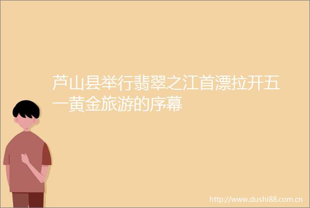 芦山县举行翡翠之江首漂拉开五一黄金旅游的序幕