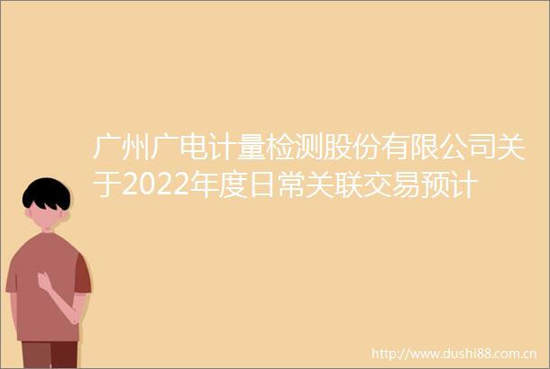 广州广电计量检测股份有限公司关于2022年度日常关联交易预计的公告