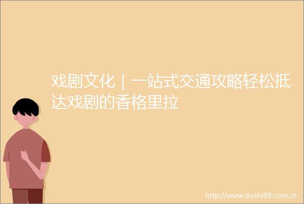 戏剧文化｜一站式交通攻略轻松抵达戏剧的香格里拉
