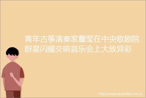 青年古筝演奏家董莹在中央歌剧院群星闪耀交响音乐会上大放异彩