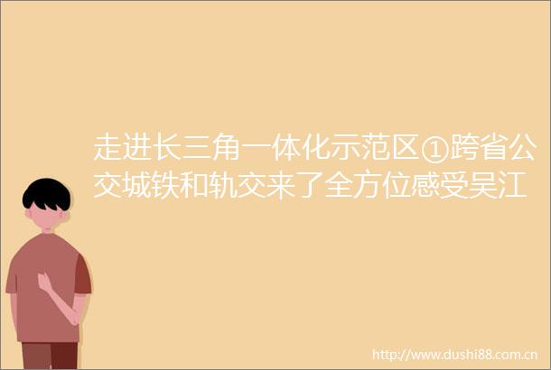 走进长三角一体化示范区①跨省公交城铁和轨交来了全方位感受吴江样本