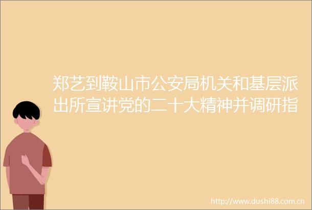郑艺到鞍山市局机关和基层宣讲党的二十大精神并调研指导工作