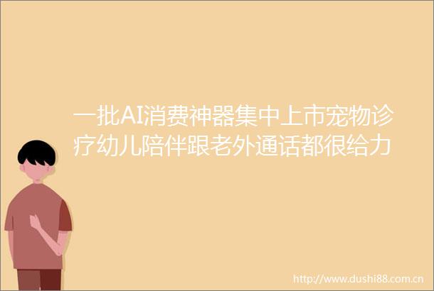 一批AI消费神器集中上市宠物诊疗幼儿陪伴跟老外通话都很给力