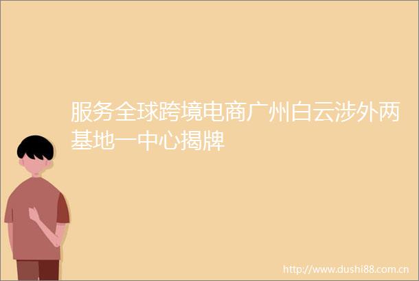 服务全球跨境电商广州白云涉外两基地一中心揭牌