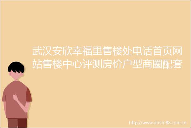 武汉安欣幸福里售楼处电话首页网站售楼中心评测房价户型商圈配套售楼处电话售楼中心24小时电话