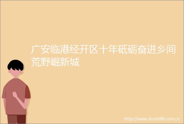 广安临港经开区十年砥砺奋进乡间荒野崛新城