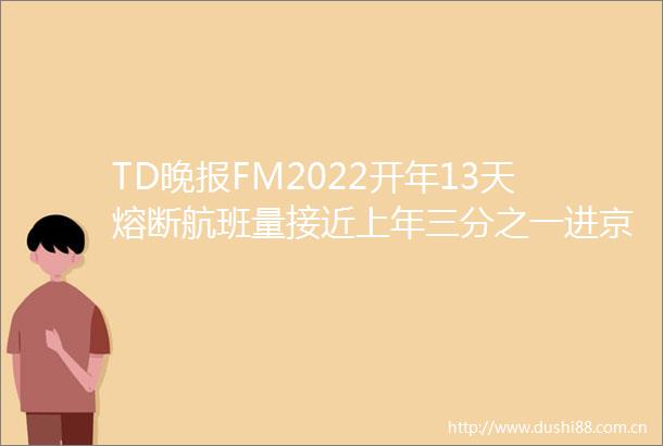 TD晚报FM2022开年13天熔断航班量接近上年三分之一进京人员抵京72小时内需测一次核酸