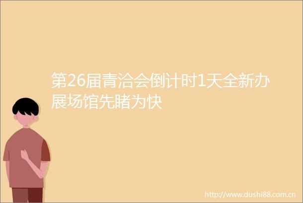 第26届青洽会倒计时1天全新办展场馆先睹为快