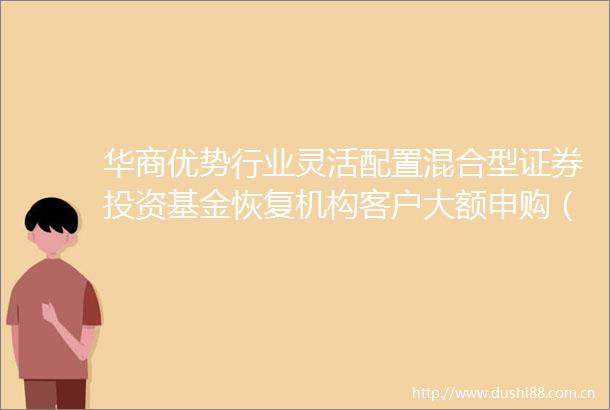华商优势行业灵活配置混合型证券投资基金恢复机构客户大额申购（含定期定额投资及转换转入）业务的公告