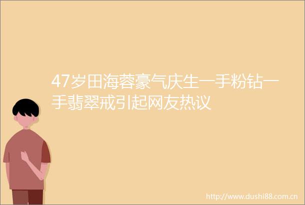47岁田海蓉豪气庆生一手粉钻一手翡翠戒引起网友热议