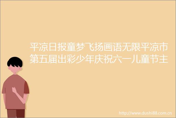 平凉日报童梦飞扬画语无限平凉市第五届出彩少年庆祝六一儿童节主题书画展开展