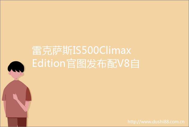 雷克萨斯IS500ClimaxEdition官图发布配V8自吸发动机限量500台