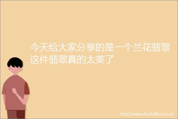 今天给大家分享的是一个兰花翡翠这件翡翠真的太美了
