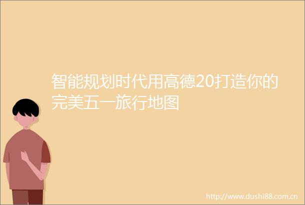 智能规划时代用高德20打造你的完美五一旅行地图
