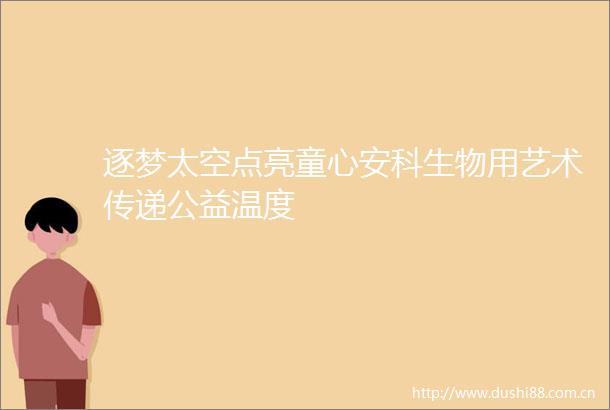 逐梦太空点亮童心安科生物用艺术传递公益温度